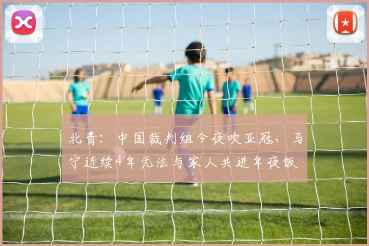 北青：中国裁判组今夜吹亚冠，马宁连续4年无法与家人共进年夜饭