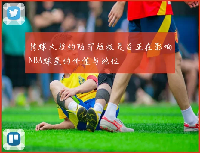持球大核的防守短板是否正在影响NBA球星的价值与地位