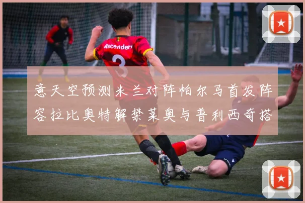 意天空预测米兰对阵帕尔马首发阵容拉比奥特解禁莱奥与普利西奇搭档出战
