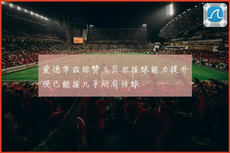 爱德华兹称赞戈贝尔接球能力提升现已能接几乎所有传球