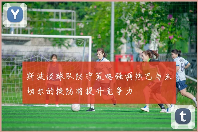 斯波谈球队防守策略强调热巴与米切尔的换防将提升竞争力