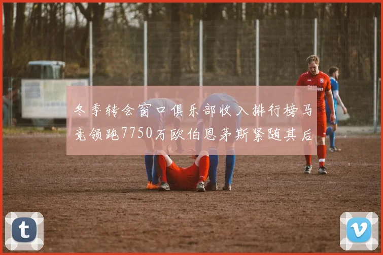 冬季转会窗口俱乐部收入排行榜马竞领跑7750万欧伯恩茅斯紧随其后7200万欧