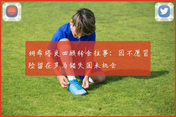 姆希塔良回顾转会往事：因不愿冒险留在罗马错失国米机会