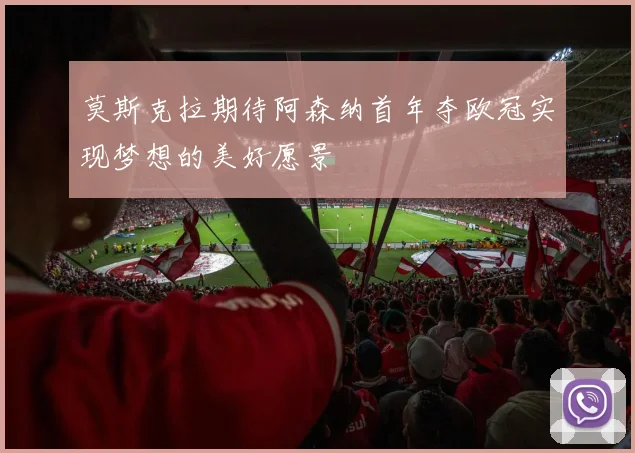 莫斯克拉期待阿森纳首年夺欧冠实现梦想的美好愿景