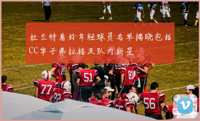 杜兰特看好年轻球员名单揭晓包括CC华子弗拉格及队内新星