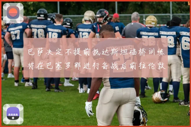 巴萨决定不提前抵达斯坦福桥训练将在巴塞罗那进行备战后前往伦敦