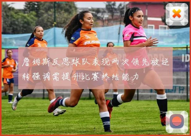 詹姆斯反思球队表现两次领先被逆转强调需提升比赛终结能力