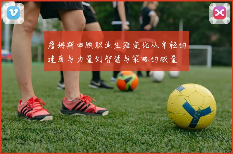 詹姆斯回顾职业生涯变化从年轻的速度与力量到智慧与策略的较量