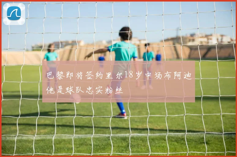 巴黎即将签约里尔18岁中场布阿迪他是球队忠实粉丝