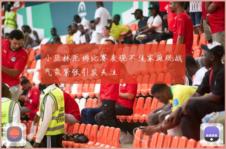 小贝林厄姆比赛表现不佳家庭观战气氛紧张引发关注