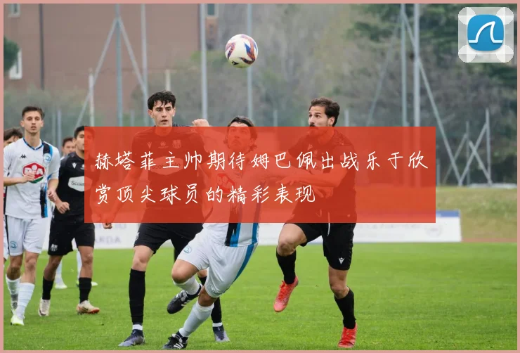 赫塔菲主帅期待姆巴佩出战乐于欣赏顶尖球员的精彩表现