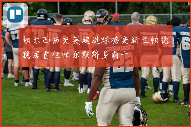 切尔西历史英超进球榜更新兰帕德稳居首位帕尔默跻身前十