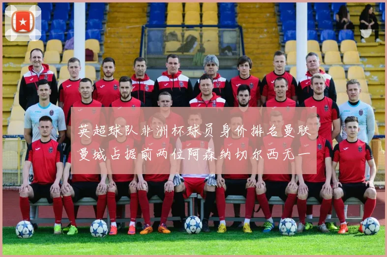 英超球队非洲杯球员身价排名曼联曼城占据前两位阿森纳切尔西无一参赛