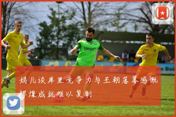 娟儿谈库里竞争力与王朝落幕感慨辉煌成就难以复制