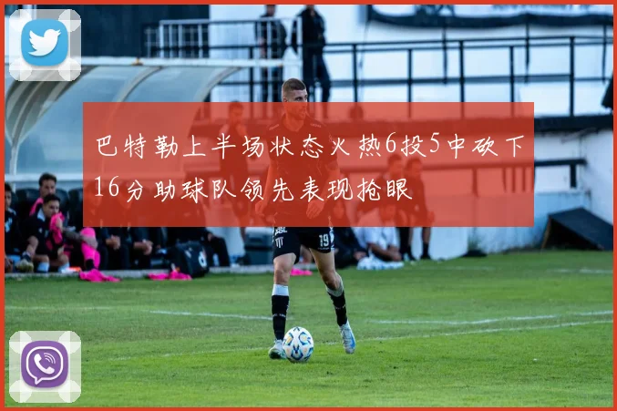 巴特勒上半场状态火热6投5中砍下16分助球队领先表现抢眼