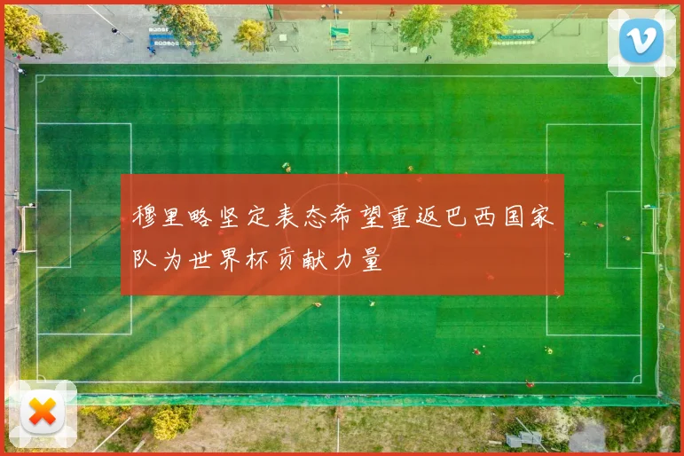 穆里略坚定表态希望重返巴西国家队为世界杯贡献力量