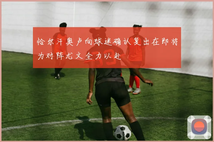 恰尔汗奥卢向球迷确认复出在即将为对阵尤文全力以赴