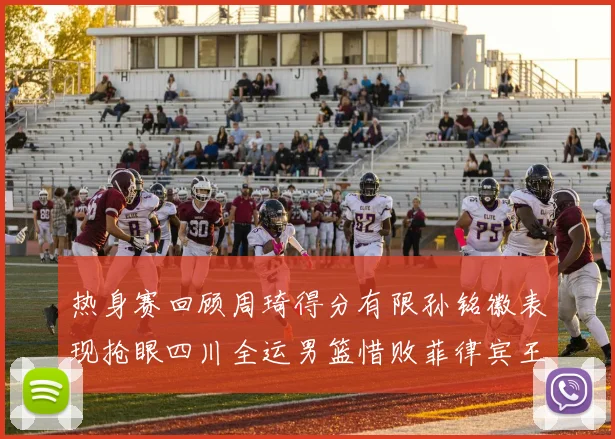 热身赛回顾周琦得分有限孙铭徽表现抢眼四川全运男篮惜败菲律宾王牌队