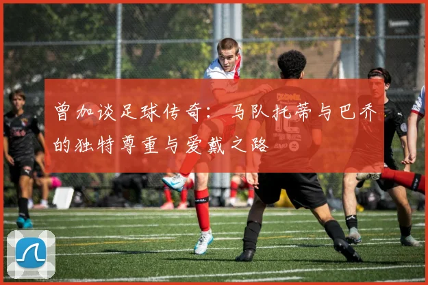 曾加谈足球传奇：马队托蒂与巴乔的独特尊重与爱戴之路