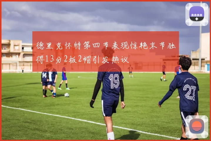 德里克怀特第四节表现惊艳末节独得13分2板2帽引发热议