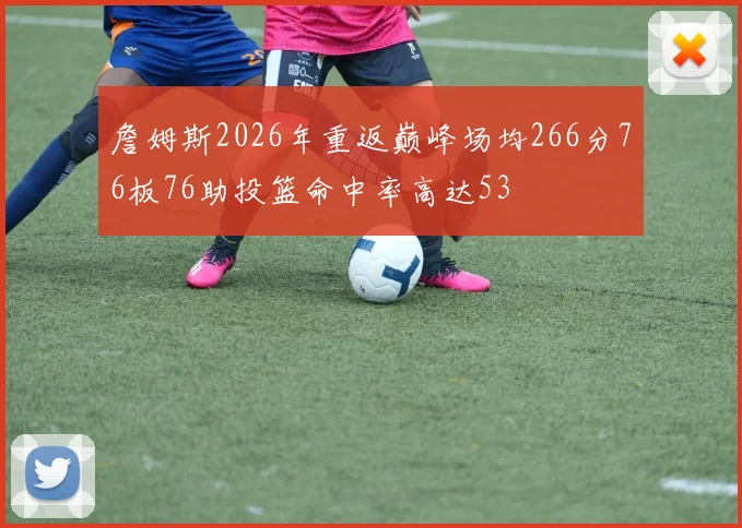 詹姆斯2026年重返巅峰场均266分76板76助投篮命中率高达53