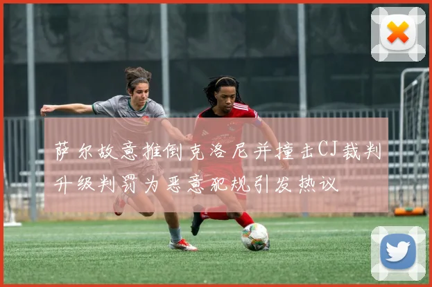 萨尔故意推倒克洛尼并撞击CJ裁判升级判罚为恶意犯规引发热议