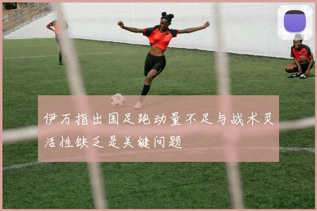 伊万指出国足跑动量不足与战术灵活性缺乏是关键问题