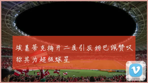 埃基蒂克梅开二度引发姆巴佩赞叹称其为超级球星