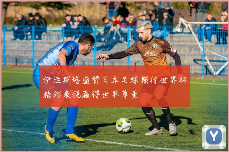 伊涅斯塔盛赞日本足球期待世界杯精彩表现赢得世界尊重