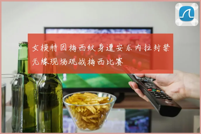 女模特因梅西纹身遭安东内拉封禁无缘现场观战梅西比赛