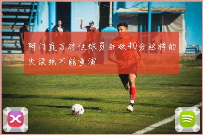 阿门直言对位球员狂砍40分这样的失误绝不能重演