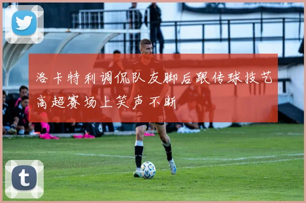 洛卡特利调侃队友脚后跟传球技艺高超赛场上笑声不断