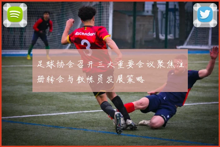 足球协会召开三大重要会议聚焦注册转会与教练员发展策略