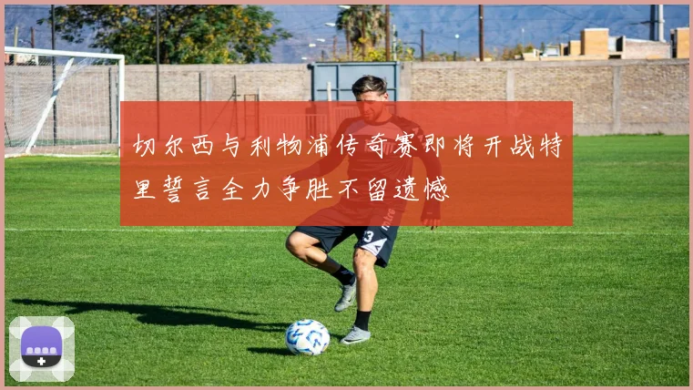 切尔西与利物浦传奇赛即将开战特里誓言全力争胜不留遗憾