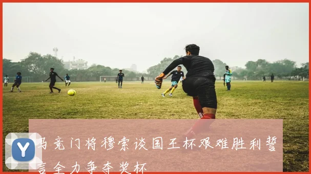 马竞门将穆索谈国王杯艰难胜利誓言全力争夺奖杯