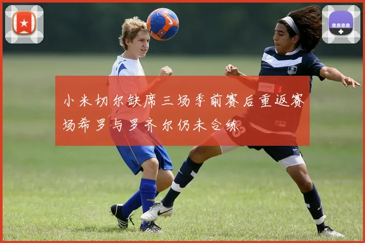 小米切尔缺席三场季前赛后重返赛场希罗与罗齐尔仍未合练