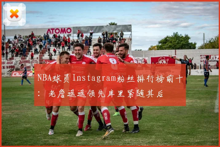 NBA球员Instagram粉丝排行榜前十：老詹遥遥领先库里紧随其后