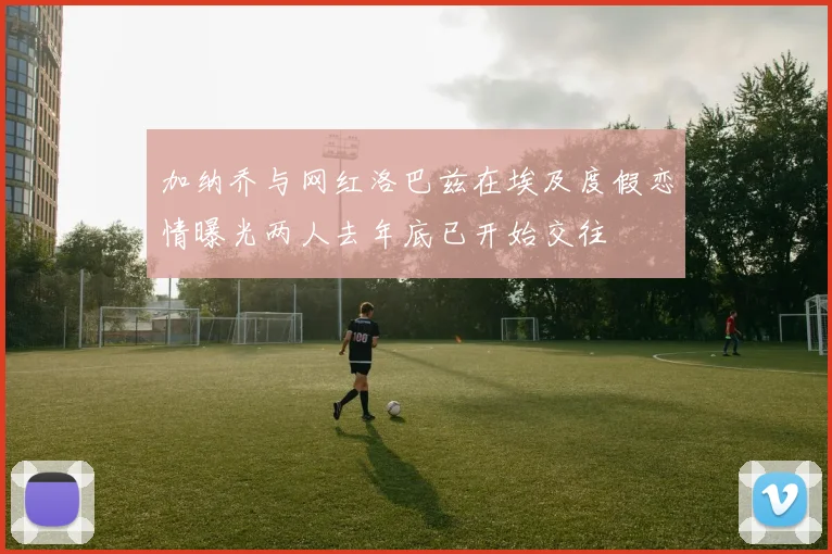 加纳乔与网红洛巴兹在埃及度假恋情曝光两人去年底已开始交往