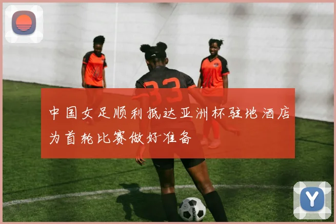 中国女足顺利抵达亚洲杯驻地酒店为首轮比赛做好准备