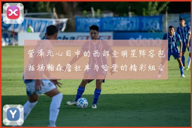 管泽元心目中的西部全明星阵容包括杨瀚森詹杜库与哈登的精彩组合