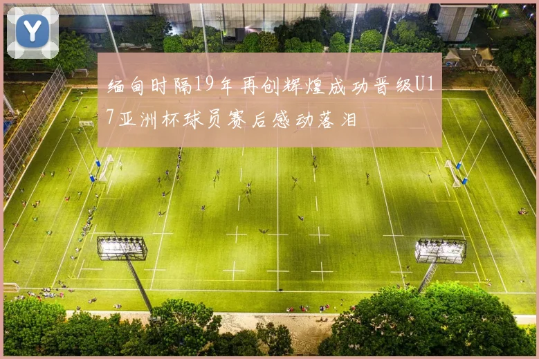 缅甸时隔19年再创辉煌成功晋级U17亚洲杯球员赛后感动落泪