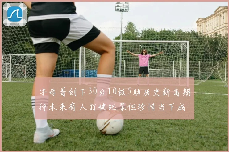 字母哥创下30分10板5助历史新高期待未来有人打破纪录但珍惜当下成就