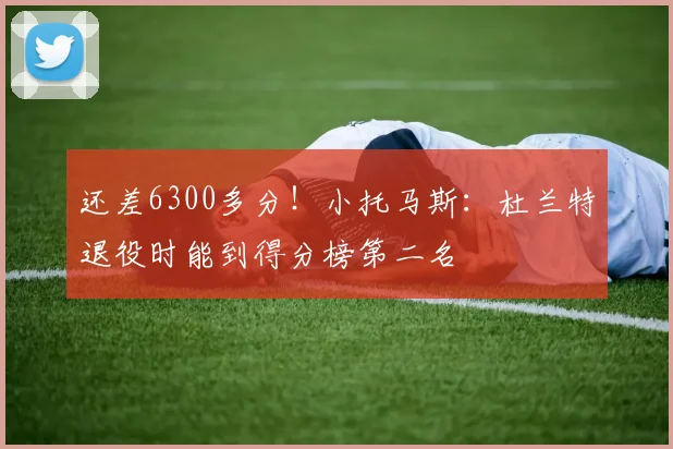 还差6300多分！小托马斯：杜兰特退役时能到得分榜第二名