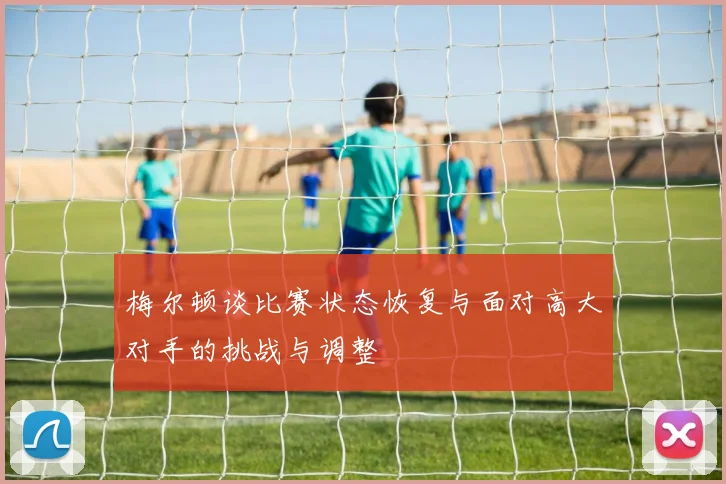梅尔顿谈比赛状态恢复与面对高大对手的挑战与调整