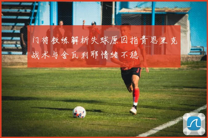 门将教练解析失球原因指责恩里克战术与舍瓦利耶情绪不稳