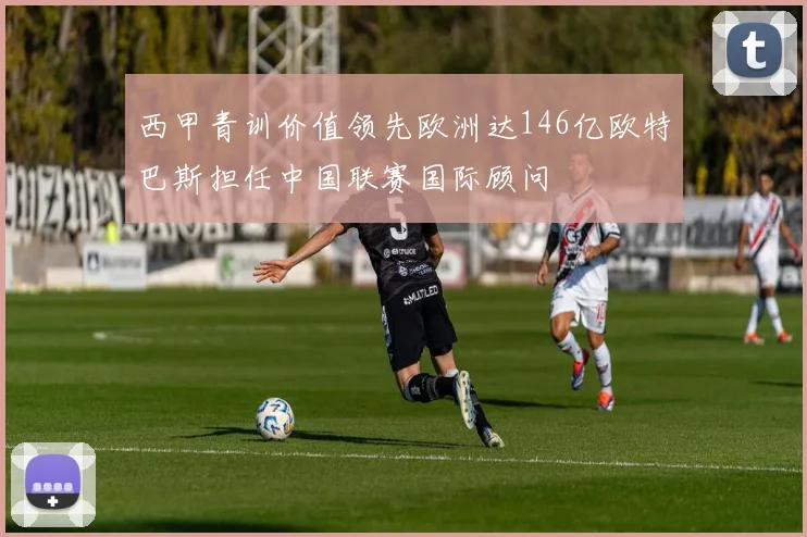 西甲青训价值领先欧洲达146亿欧特巴斯担任中国联赛国际顾问