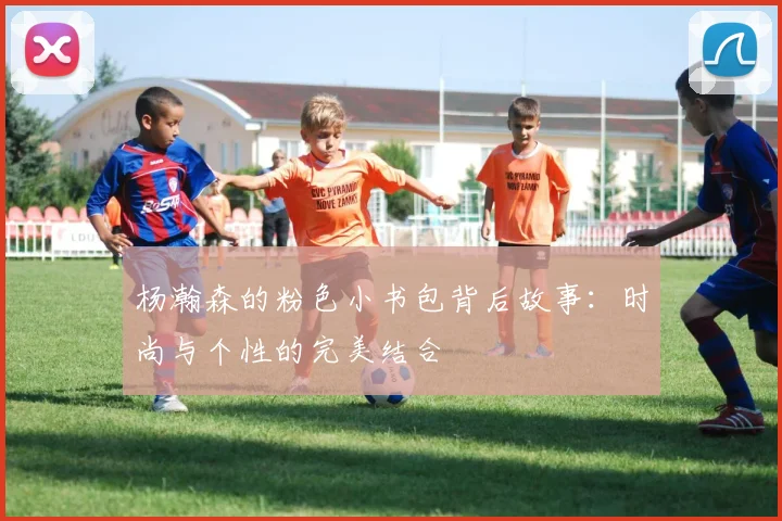 杨瀚森的粉色小书包背后故事：时尚与个性的完美结合