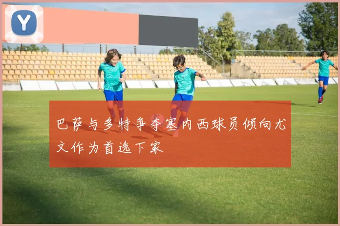 巴萨与多特争夺塞内西球员倾向尤文作为首选下家